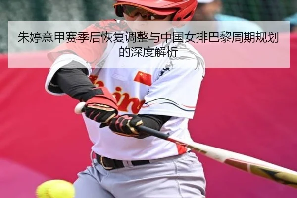 朱婷意甲赛季后恢复调整与中国女排巴黎周期规划的深度解析