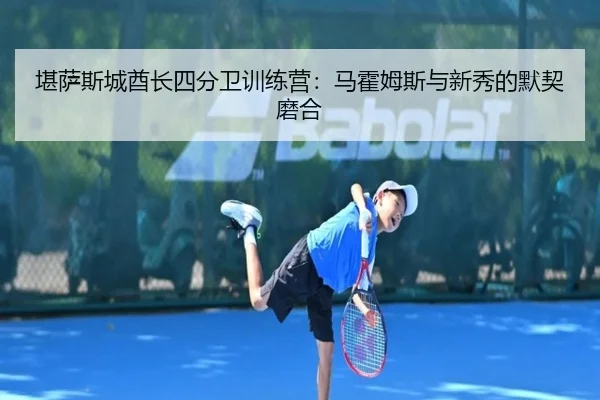 堪萨斯城酋长四分卫训练营：马霍姆斯与新秀的默契磨合