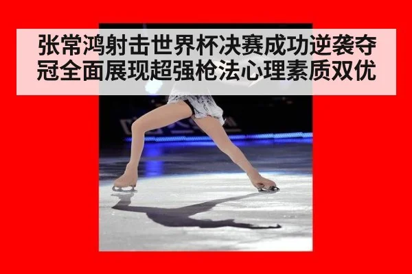 张常鸿射击世界杯决赛成功逆袭夺冠全面展现超强枪法心理素质双优