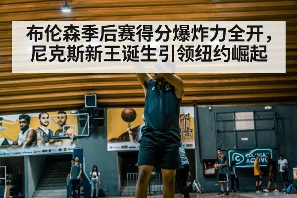布伦森季后赛得分爆炸力全开，尼克斯新王诞生引领纽约崛起