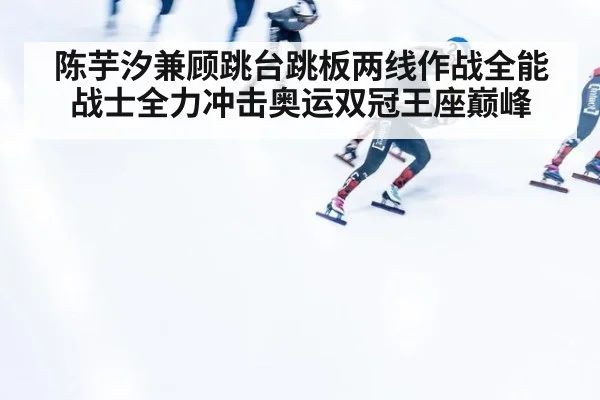 陈芋汐兼顾跳台跳板两线作战全能战士全力冲击奥运双冠王座巅峰