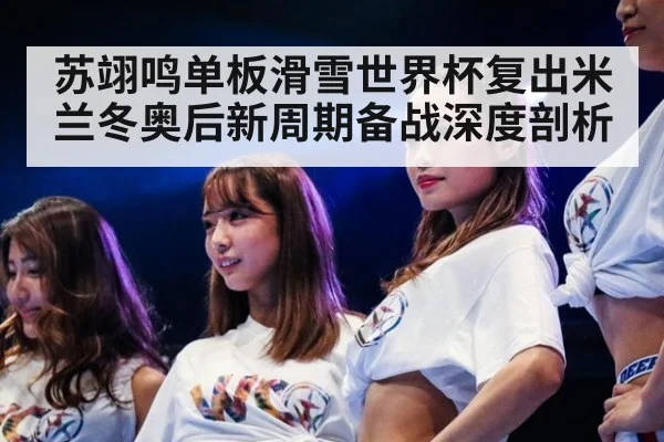 苏翊鸣单板滑雪世界杯复出米兰冬奥后新周期备战深度剖析